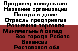 Продавец-консультант › Название организации ­ Погода в доме › Отрасль предприятия ­ Розничная торговля › Минимальный оклад ­ 60 000 - Все города Работа » Вакансии   . Ростовская обл.,Каменск-Шахтинский г.